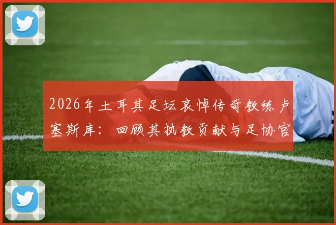 2026年土耳其足坛哀悼传奇教练卢塞斯库：回顾其执教贡献与足协官方悼词全文