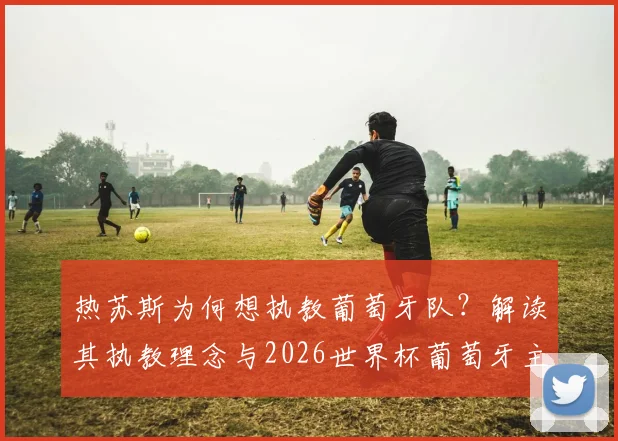 热苏斯为何想执教葡萄牙队？解读其执教理念与2026世界杯葡萄牙主帅人选悬念