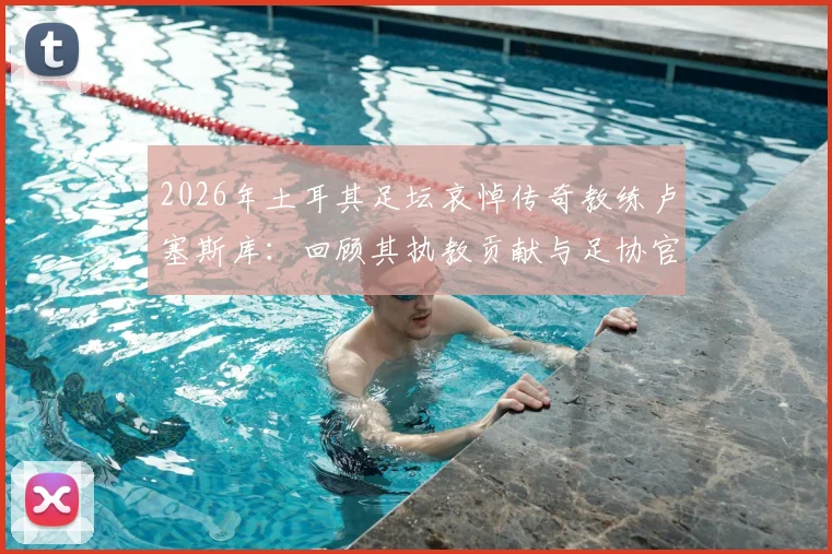 2026年土耳其足坛哀悼传奇教练卢塞斯库：回顾其执教贡献与足协官方悼词全文