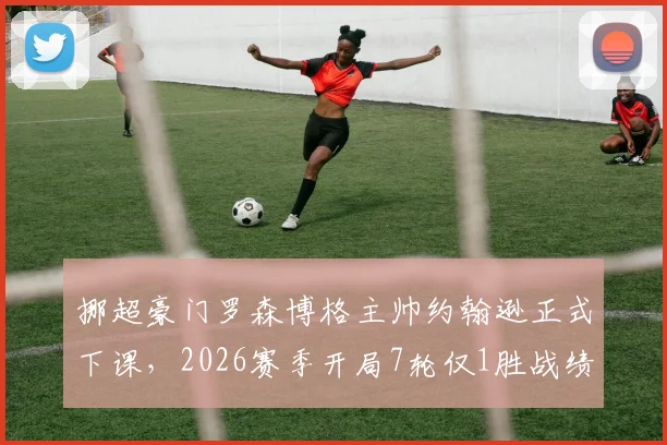 挪超豪门罗森博格主帅约翰逊正式下课，2026赛季开局7轮仅1胜战绩成导火索，球队动荡深度解析
