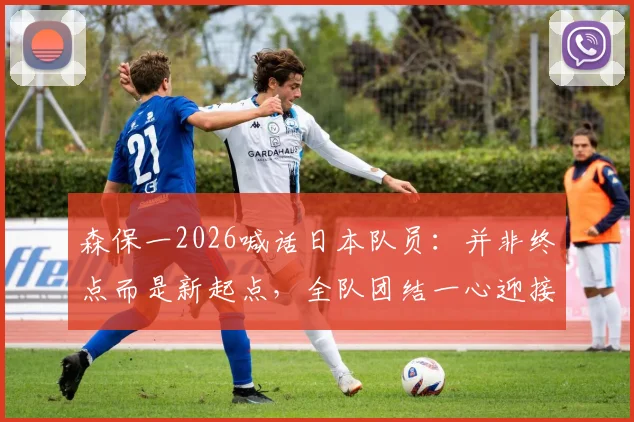 森保一2026喊话日本队员：并非终点而是新起点，全队团结一心迎接更大挑战与成长