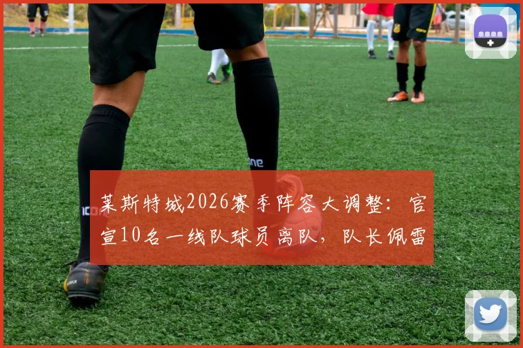 莱斯特城2026赛季阵容大调整：官宣10名一线队球员离队，队长佩雷拉领衔完整名单公布