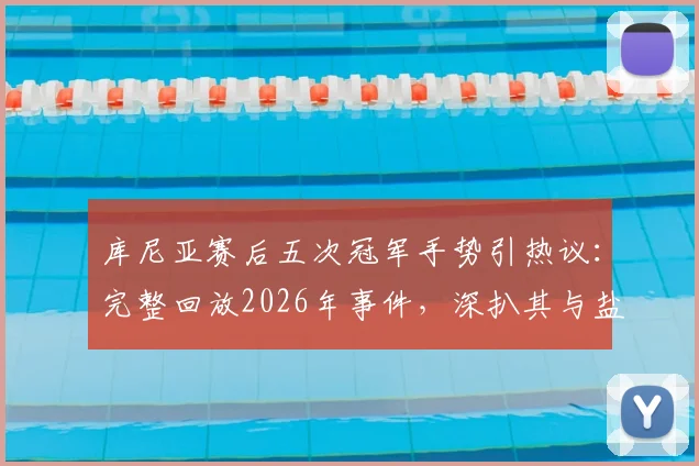 库尼亚赛后五次冠军手势引热议：完整回放2026年事件，深扒其与盐贝健人言论交锋全过程