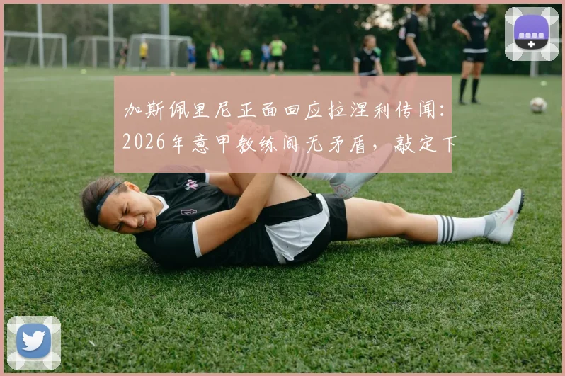 加斯佩里尼正面回应拉涅利传闻：2026年意甲教练间无矛盾，敲定下周会面澄清关系