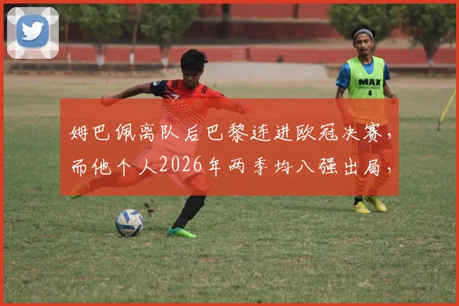 姆巴佩离队后巴黎连进欧冠决赛，而他个人2026年两季均八强出局，命运对比引热议