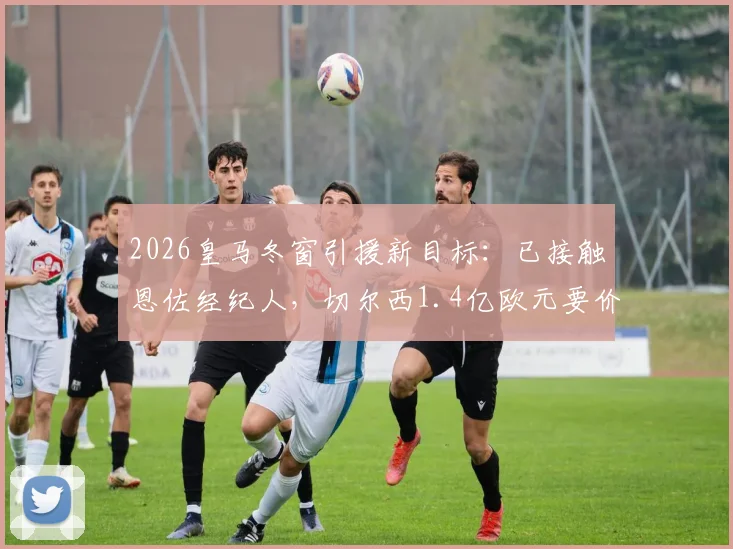 2026皇马冬窗引援新目标：已接触恩佐经纪人，切尔西1.4亿欧元要价成关键，最新谈判进展分析