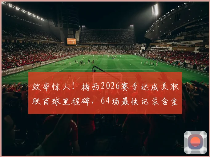 效率惊人！梅西2026赛季达成美职联百球里程碑，64场最快记录含金量有多高？